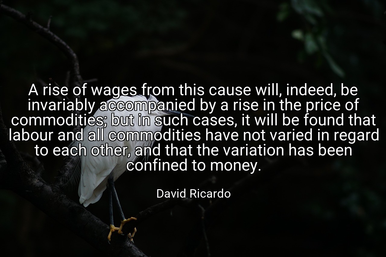 A rise of wages from this cause will, indeed, be invariably accompanied by a rise in the price of commodities; but in such cases, it will be found that labour and all commodities have not varied in regard to each other, and that the variation has been confined to money. - David Ricardo