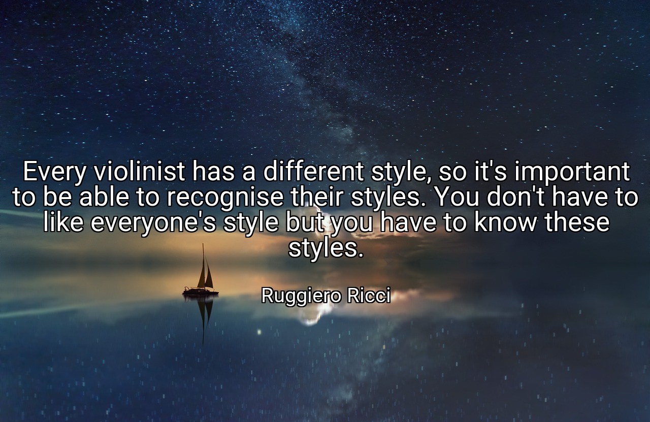Every violinist has a different style, so it's important to be able to recognise their styles. You don't have to like everyone's style but you have to know these styles. - Ruggiero Ricci