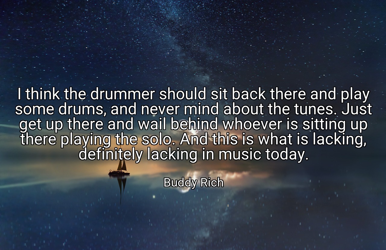 I think the drummer should sit back there and play some drums, and never mind about the tunes. Just get up there and wail behind whoever is sitting up there playing the solo. And this is what is lacking, definitely lacking in music today. - Buddy Rich