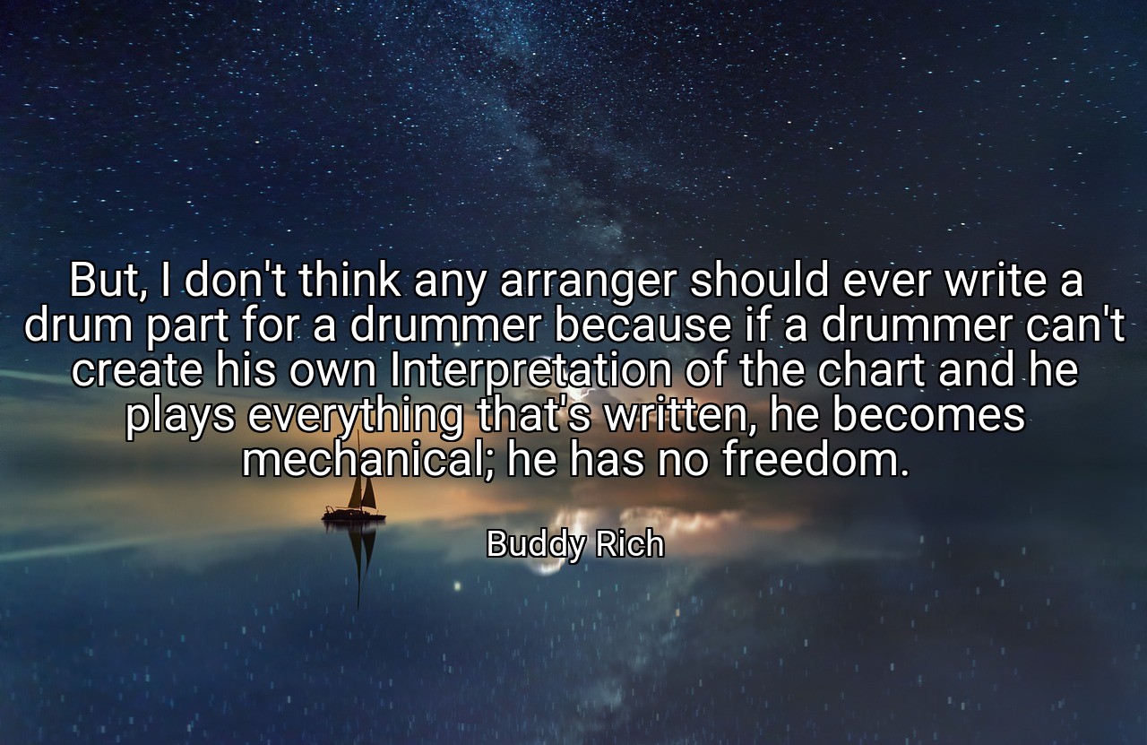 But, I don't think any arranger should ever write a drum part for a drummer because if a drummer can't create his own Interpretation of the chart and he plays everything that's written, he becomes mechanical; he has no freedom. - Buddy Rich