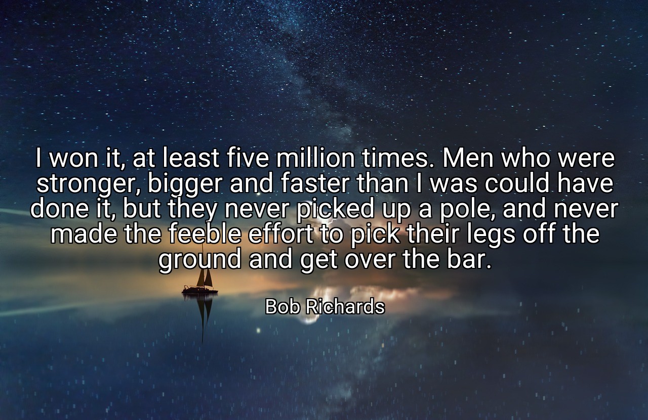 I won it, at least five million times. Men who were stronger, bigger and faster than I was could have done it, but they never picked up a pole, and never made the feeble effort to pick their legs off the ground and get over the bar. - Bob Richards