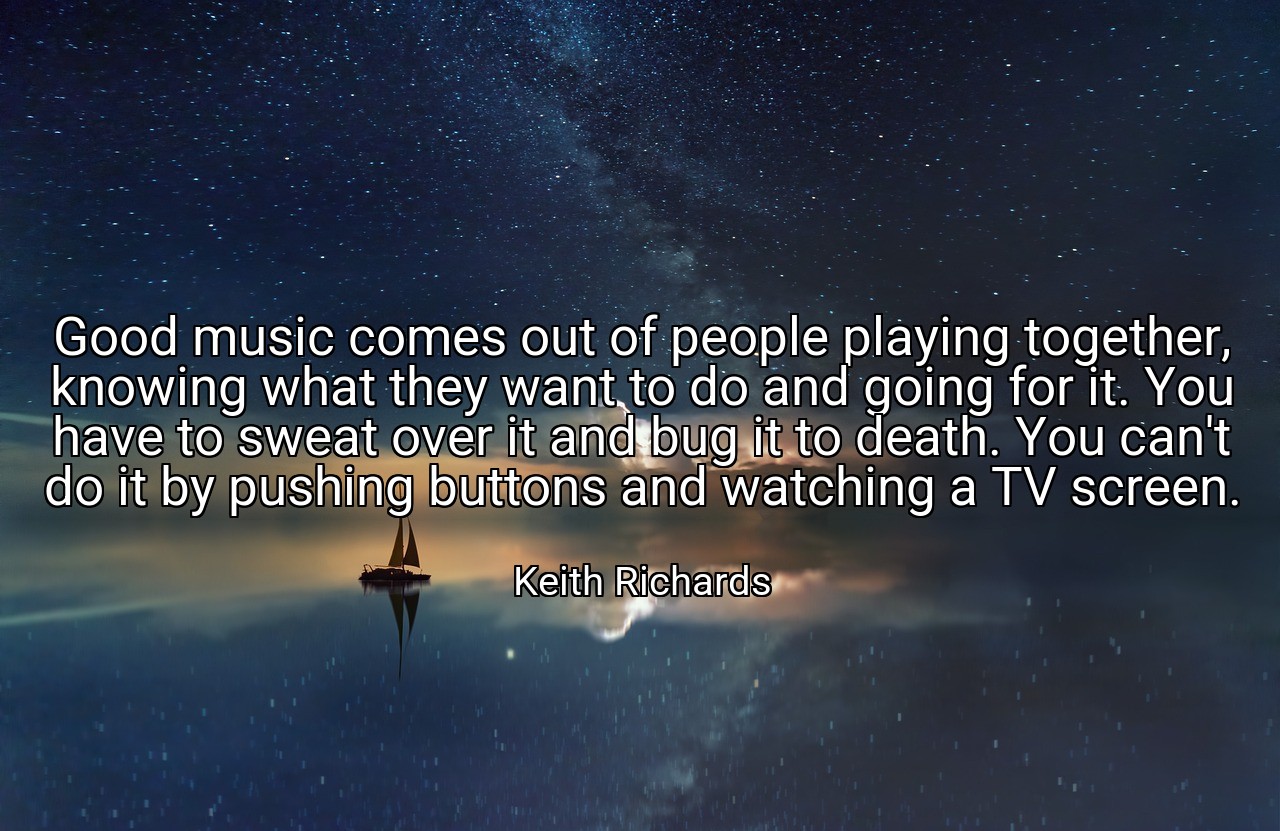 Good music comes out of people playing together, knowing what they want to do and going for it. You have to sweat over it and bug it to death. You can't do it by pushing buttons and watching a TV screen. - Keith Richards