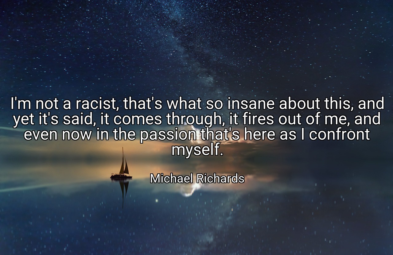 I'm not a racist, that's what so insane about this, and yet it's said, it comes through, it fires out of me, and even now in the passion that's here as I confront myself. - Michael Richards
