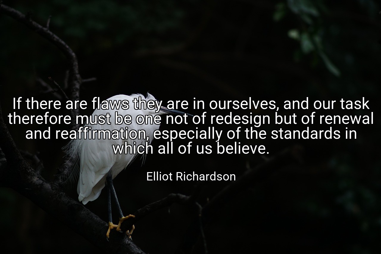 If there are flaws they are in ourselves, and our task therefore must be one not of redesign but of renewal and reaffirmation, especially of the standards in which all of us believe. - Elliot Richardson