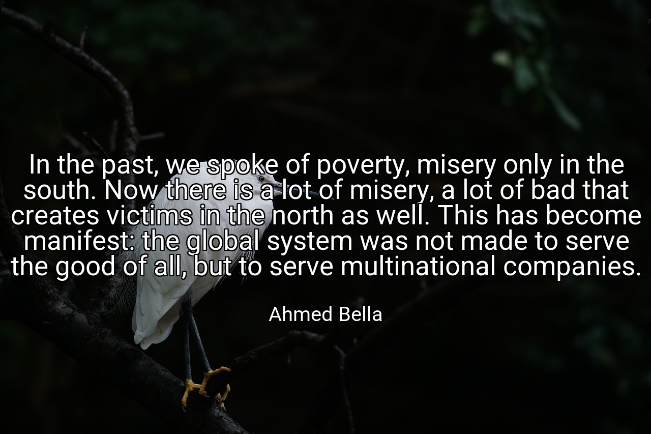 In the past, we spoke of poverty, misery only in the south. Now there is a lot of misery, a lot of bad that creates victims in the north as well. This has become manifest: the global system was not made to serve the good of all, but to serve multinational companies. - Ahmed Bella