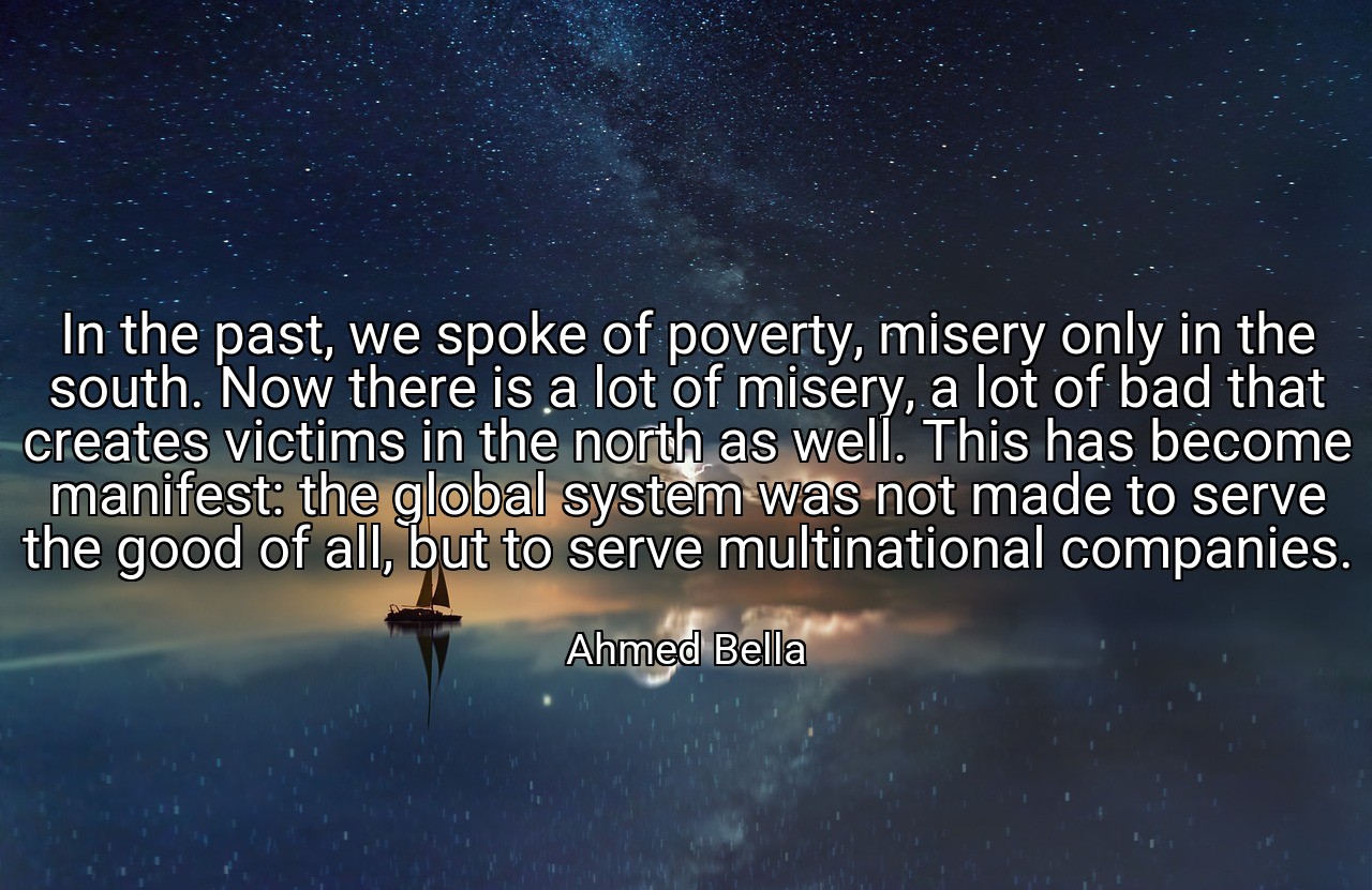 In the past, we spoke of poverty, misery only in the south. Now there is a lot of misery, a lot of bad that creates victims in the north as well. This has become manifest: the global system was not made to serve the good of all, but to serve multinational companies. - Ahmed Bella