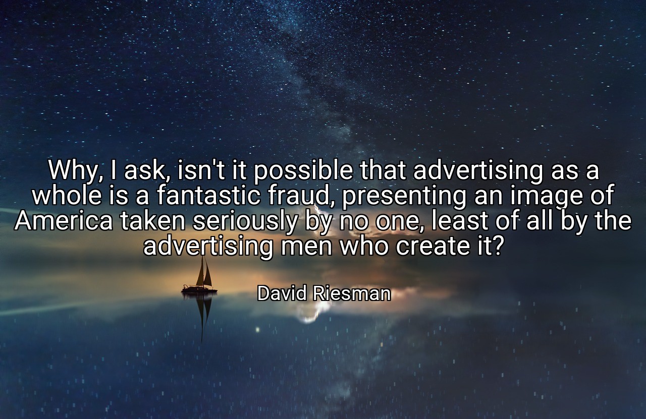 Why, I ask, isn't it possible that advertising as a whole is a fantastic fraud, presenting an image of America taken seriously by no one, least of all by the advertising men who create it? - David Riesman