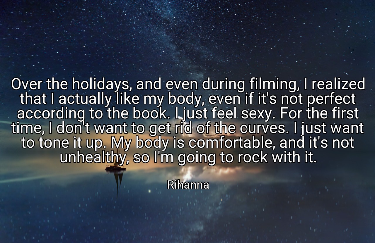 Over the holidays, and even during filming, I realized that I actually like my body, even if it's not perfect according to the book. I just feel sexy. For the first time, I don't want to get rid of the curves. I just want to tone it up. My body is comfortable, and it's not unhealthy, so I'm going to rock with it. - Rihanna