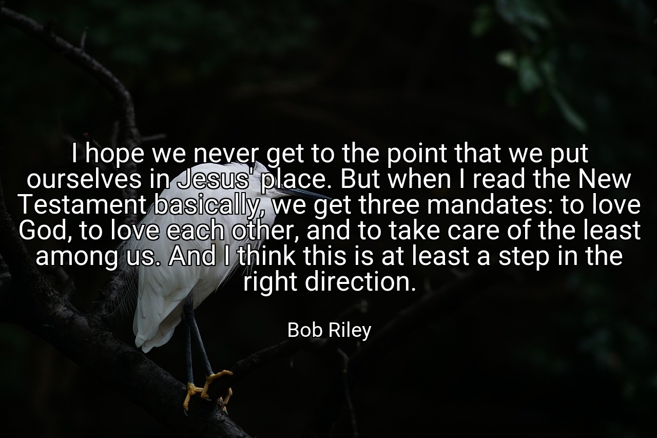 I hope we never get to the point that we put ourselves in Jesus' place. But when I read the New Testament basically, we get three mandates: to love God, to love each other, and to take care of the least among us. And I think this is at least a step in the right direction. - Bob Riley