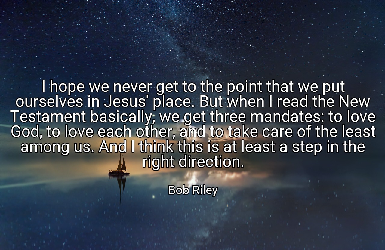 I hope we never get to the point that we put ourselves in Jesus' place. But when I read the New Testament basically, we get three mandates: to love God, to love each other, and to take care of the least among us. And I think this is at least a step in the right direction. - Bob Riley