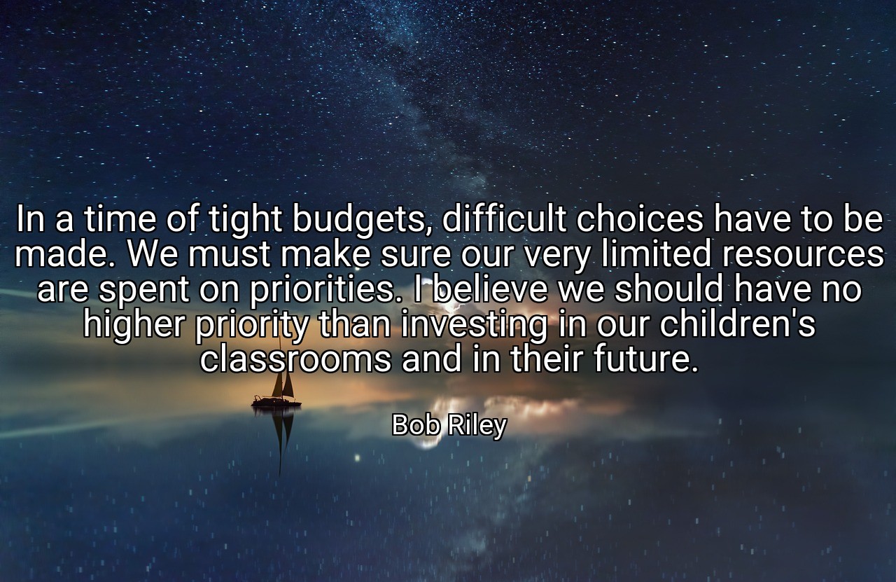 In a time of tight budgets, difficult choices have to be made. We must make sure our very limited resources are spent on priorities. I believe we should have no higher priority than investing in our children's classrooms and in their future. - Bob Riley