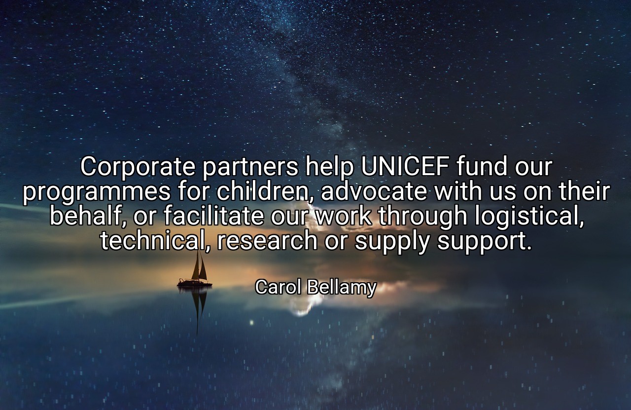 Corporate partners help UNICEF fund our programmes for children, advocate with us on their behalf, or facilitate our work through logistical, technical, research or supply support. - Carol Bellamy