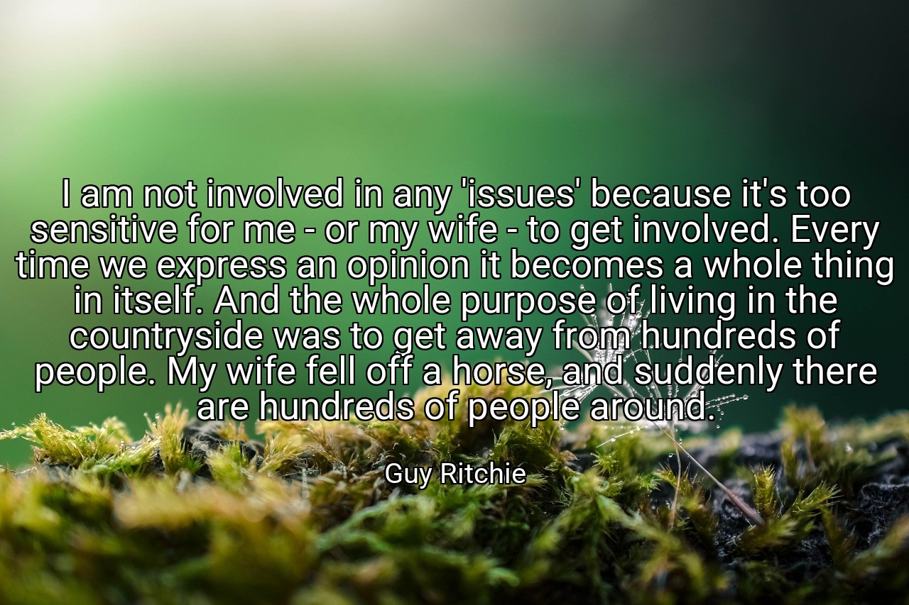 I am not involved in any 'issues' because it's too sensitive for me - or my wife - to get involved. Every time we express an opinion it becomes a whole thing in itself. And the whole purpose of living in the countryside was to get away from hundreds of people. My wife fell off a horse, and suddenly there are hundreds of people around. - Guy Ritchie