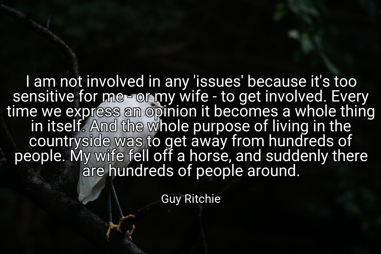 I am not involved in any 'issues' because it's too sensitive for me - or my wife - to get involved. Every time we express an opinion it becomes a whole thing in itself. And the whole purpose of living in the countryside was to get away from hundreds of people. My wife fell off a horse, and suddenly there are hundreds of people around. - Guy Ritchie
