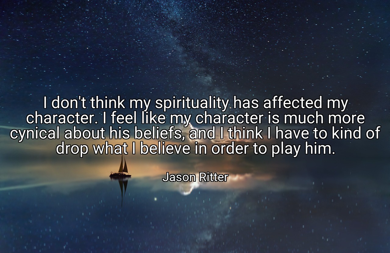 I don't think my spirituality has affected my character. I feel like my character is much more cynical about his beliefs, and I think I have to kind of drop what I believe in order to play him. - Jason Ritter