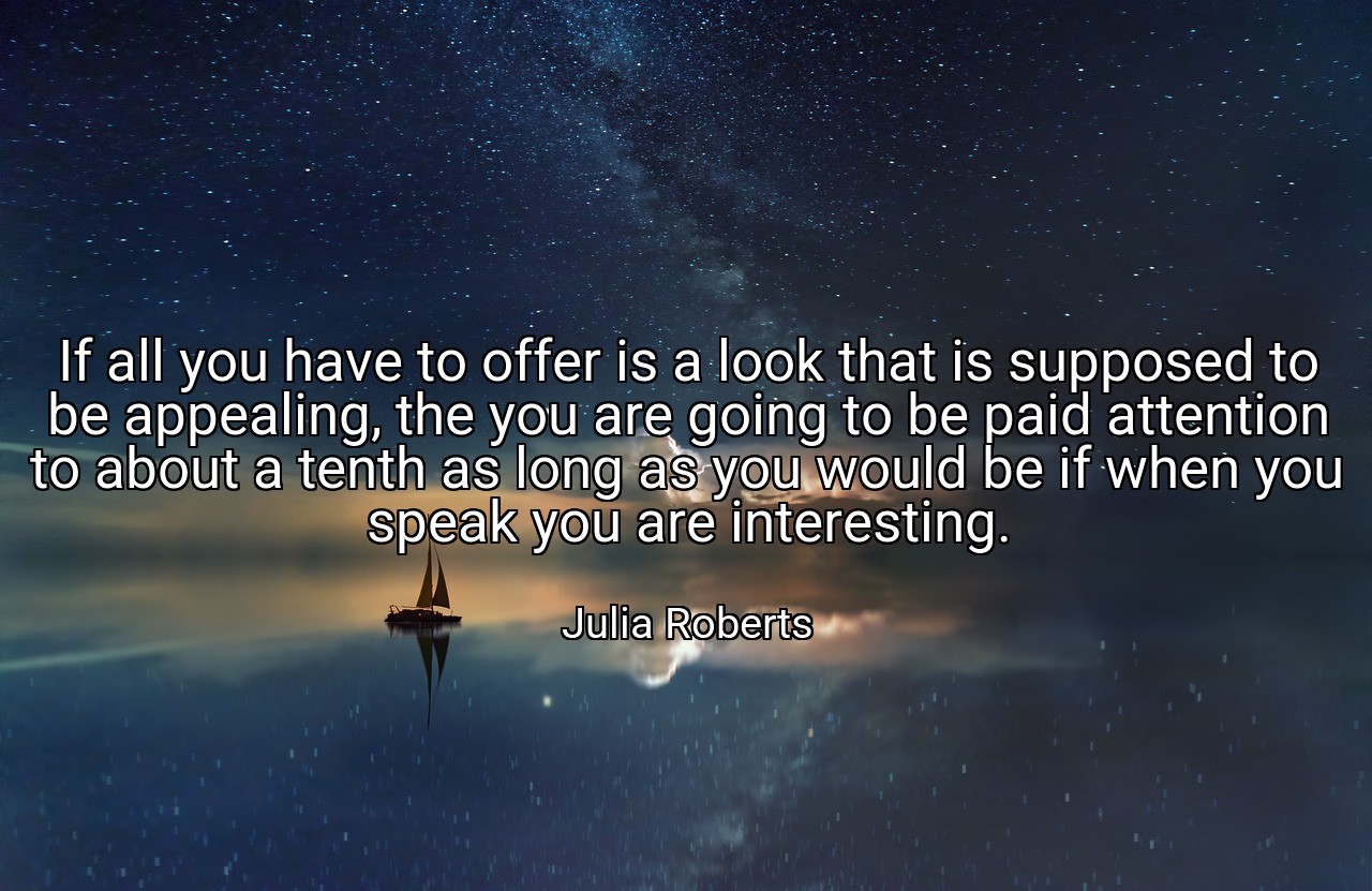 If all you have to offer is a look that is supposed to be appealing, the you are going to be paid attention to about a tenth as long as you would be if when you speak you are interesting. - Julia Roberts