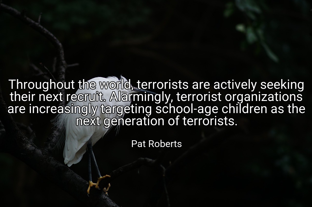 Throughout the world, terrorists are actively seeking their next recruit. Alarmingly, terrorist organizations are increasingly targeting school-age children as the next generation of terrorists. - Pat Roberts