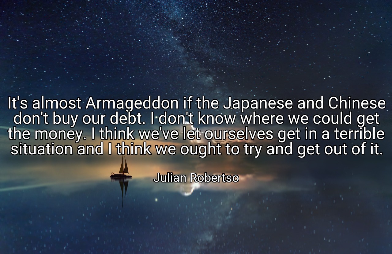 It's almost Armageddon if the Japanese and Chinese don't buy our debt. I don't know where we could get the money. I think we've let ourselves get in a terrible situation and I think we ought to try and get out of it. - Julian Robertso