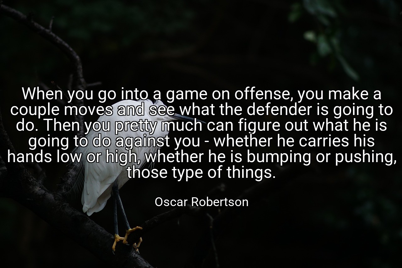 When you go into a game on offense, you make a couple moves and see what the defender is going to do. Then you pretty much can figure out what he is going to do against you - whether he carries his hands low or high, whether he is bumping or pushing, those type of things. - Oscar Robertson