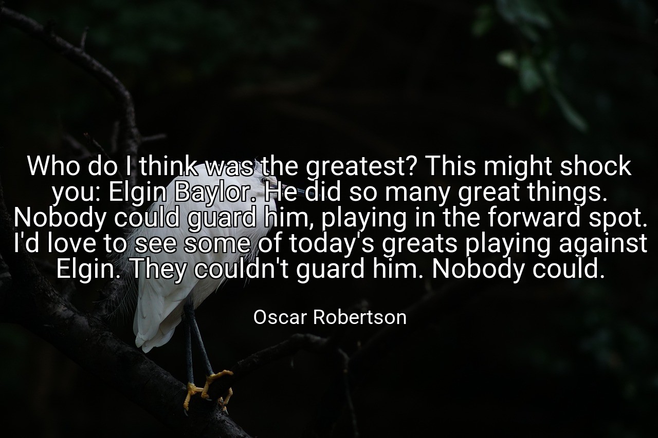 Who do I think was the greatest? This might shock you: Elgin Baylor. He did so many great things. Nobody could guard him, playing in the forward spot. I'd love to see some of today's greats playing against Elgin. They couldn't guard him. Nobody could. - Oscar Robertson