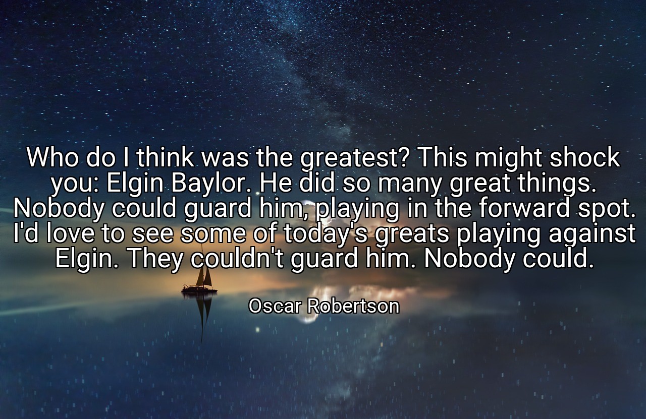 Who do I think was the greatest? This might shock you: Elgin Baylor. He did so many great things. Nobody could guard him, playing in the forward spot. I'd love to see some of today's greats playing against Elgin. They couldn't guard him. Nobody could. - Oscar Robertson