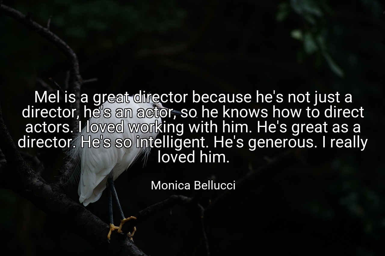 Mel is a great director because he's not just a director, he's an actor, so he knows how to direct actors. I loved working with him. He's great as a director. He's so intelligent. He's generous. I really loved him. - Monica Bellucci
