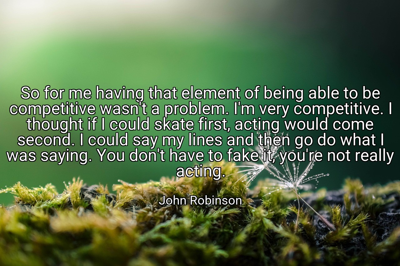 So for me having that element of being able to be competitive wasn't a problem. I'm very competitive. I thought if I could skate first, acting would come second. I could say my lines and then go do what I was saying. You don't have to fake it, you're not really acting. - John Robinson