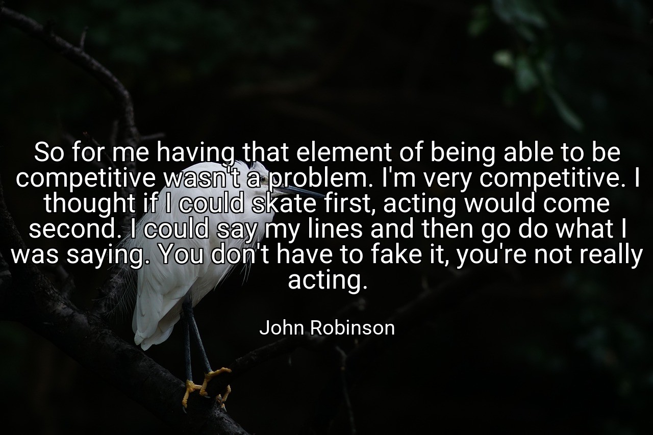 So for me having that element of being able to be competitive wasn't a problem. I'm very competitive. I thought if I could skate first, acting would come second. I could say my lines and then go do what I was saying. You don't have to fake it, you're not really acting. - John Robinson