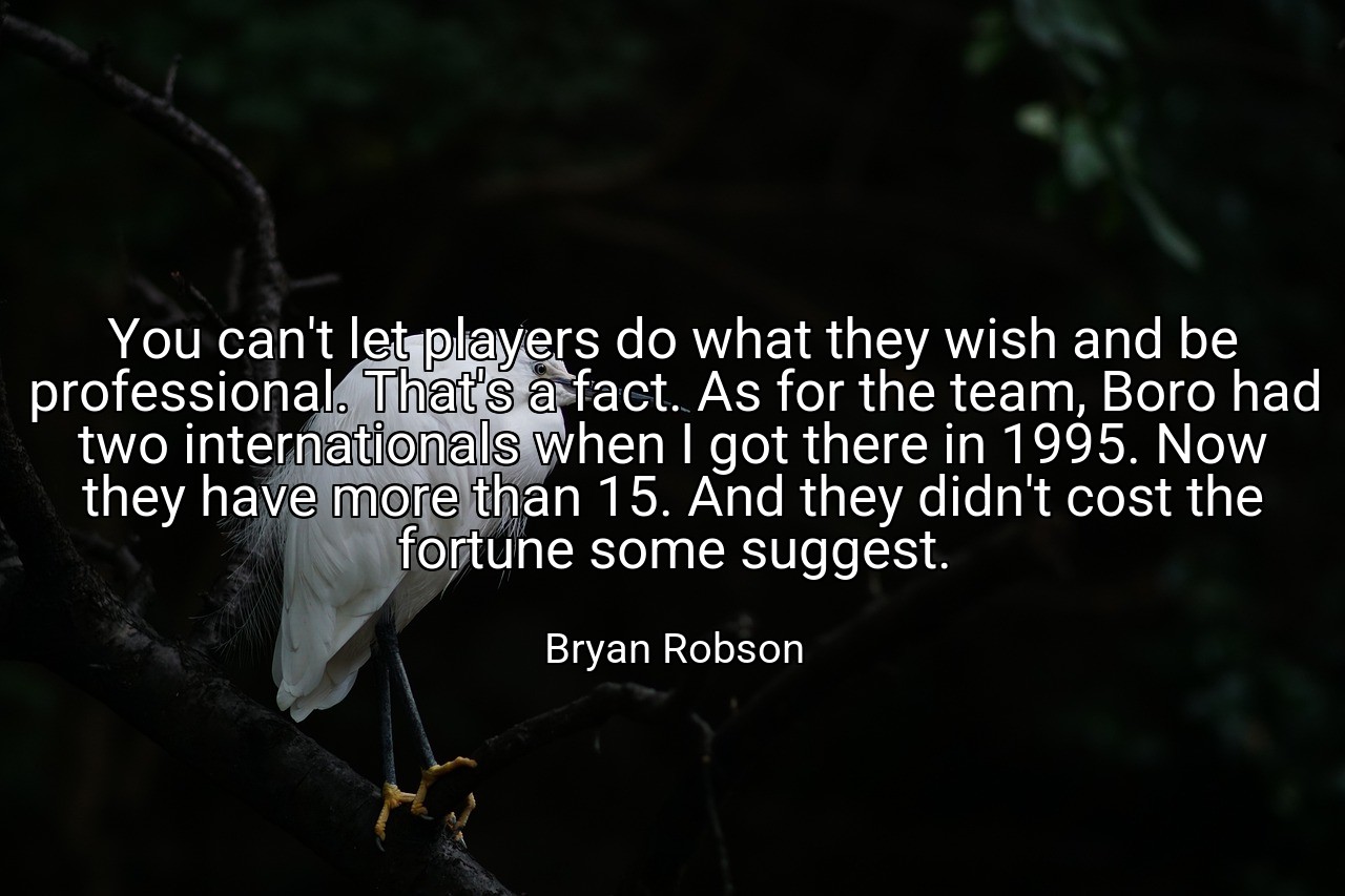 You can't let players do what they wish and be professional. That's a fact. As for the team, Boro had two internationals when I got there in 1995. Now they have more than 15. And they didn't cost the fortune some suggest. - Bryan Robson