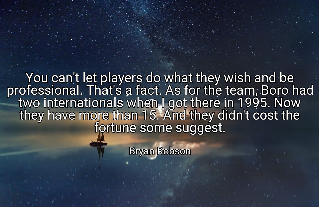 You can't let players do what they wish and be professional. That's a fact. As for the team, Boro had two internationals when I got there in 1995. Now they have more than 15. And they didn't cost the fortune some suggest. - Bryan Robson