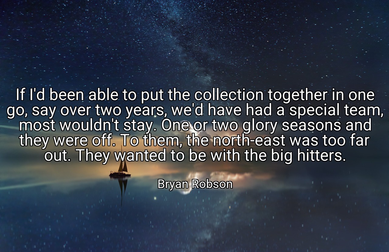 If I'd been able to put the collection together in one go, say over two years, we'd have had a special team, most wouldn't stay. One or two glory seasons and they were off. To them, the north-east was too far out. They wanted to be with the big hitters. - Bryan Robson