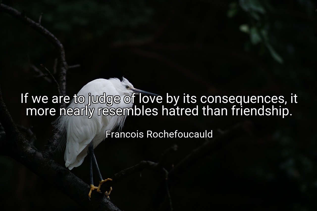 If we are to judge of love by its consequences, it more nearly resembles hatred than friendship. - Francois Rochefoucauld