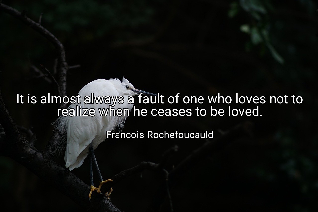 It is almost always a fault of one who loves not to realize when he ceases to be loved. - Francois Rochefoucauld