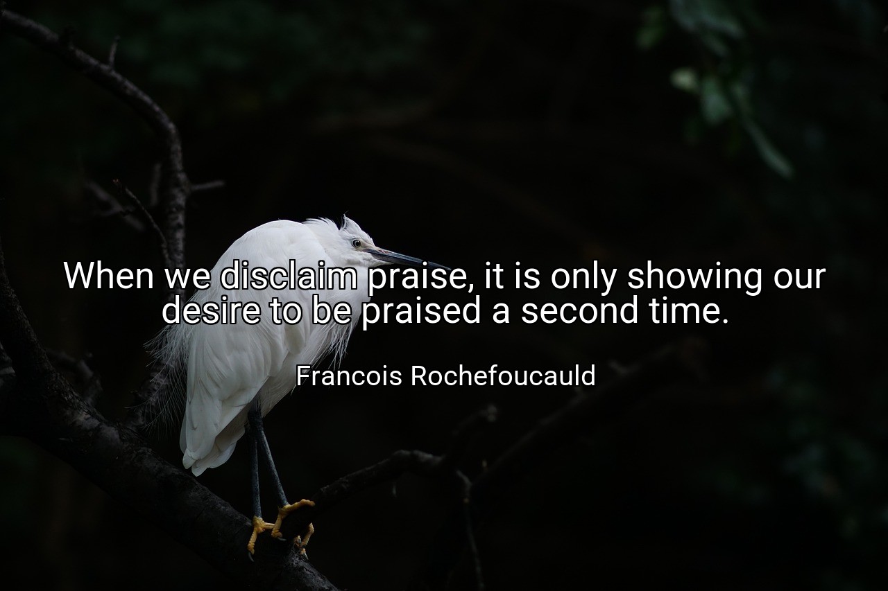 When we disclaim praise, it is only showing our desire to be praised a second time. - Francois Rochefoucauld