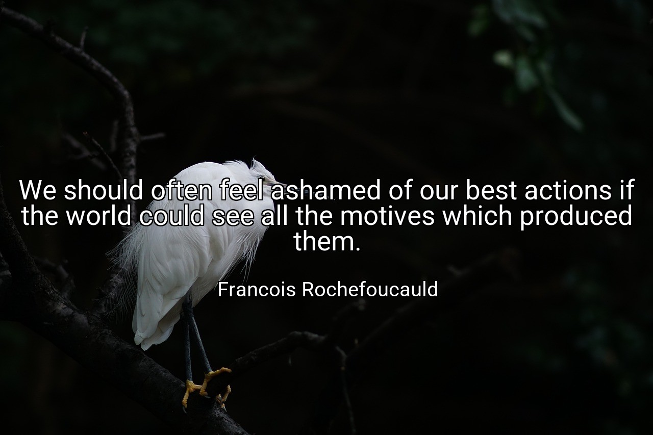 We should often feel ashamed of our best actions if the world could see all the motives which produced them. - Francois Rochefoucauld