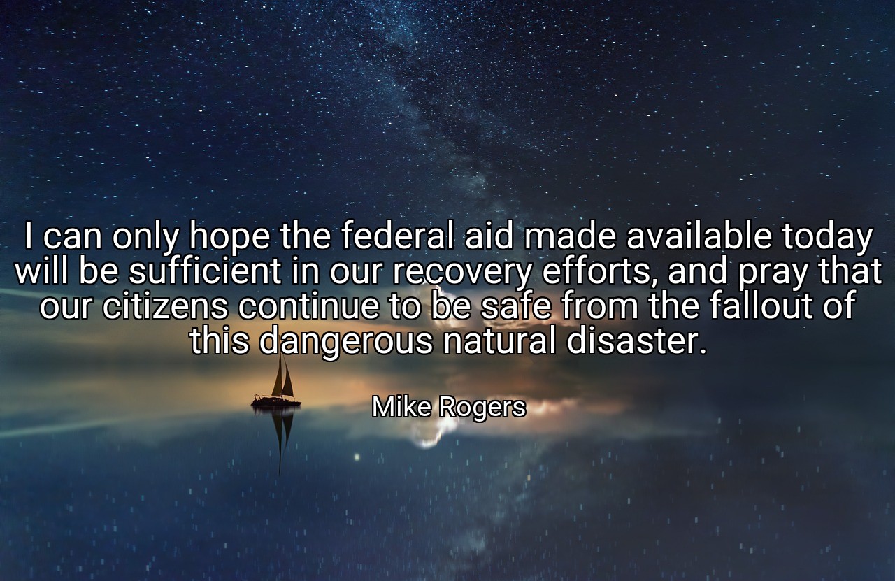 I can only hope the federal aid made available today will be sufficient in our recovery efforts, and pray that our citizens continue to be safe from the fallout of this dangerous natural disaster. - Mike Rogers