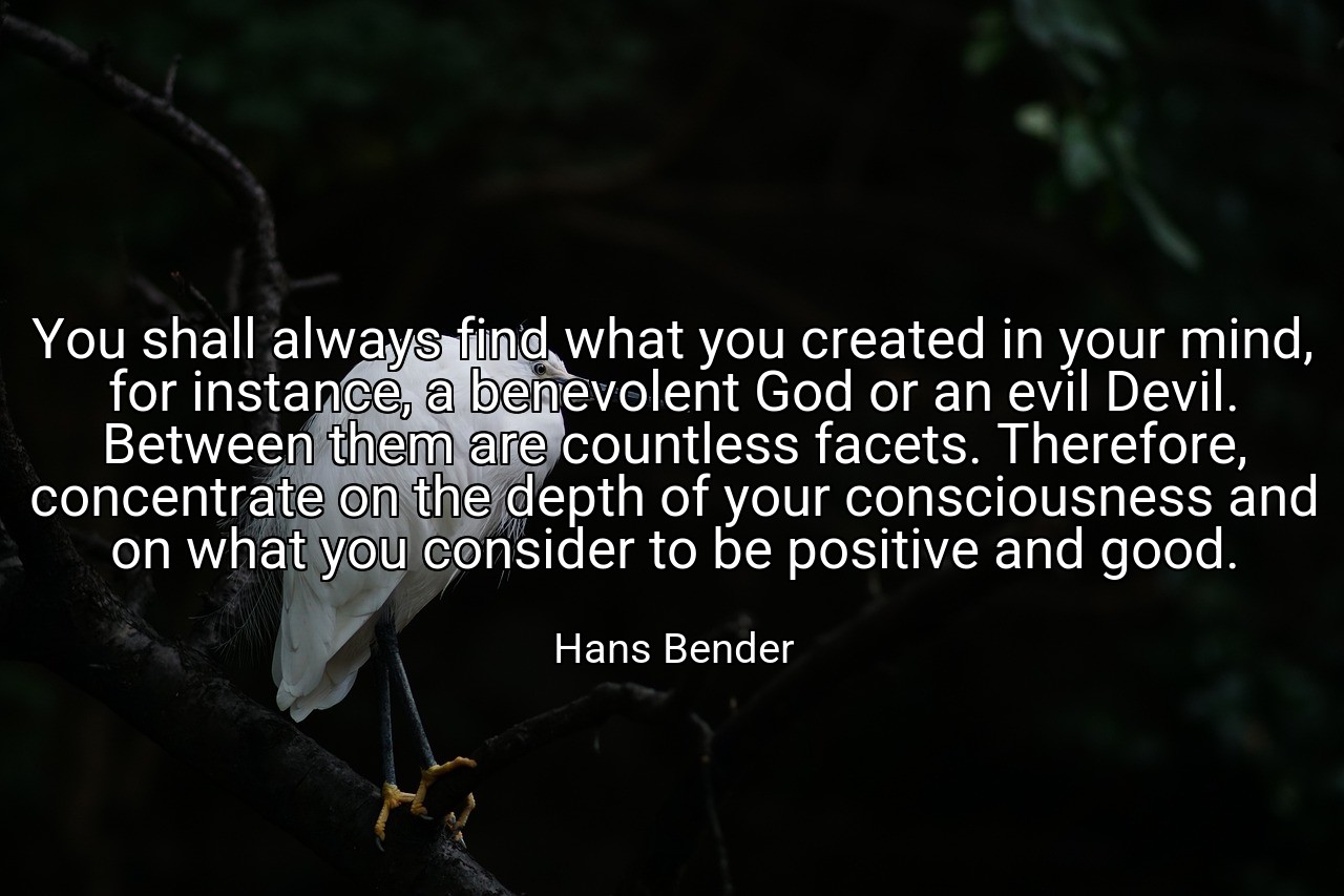 You shall always find what you created in your mind, for instance, a benevolent God or an evil Devil. Between them are countless facets. Therefore, concentrate on the depth of your consciousness and on what you consider to be positive and good. - Hans Bender