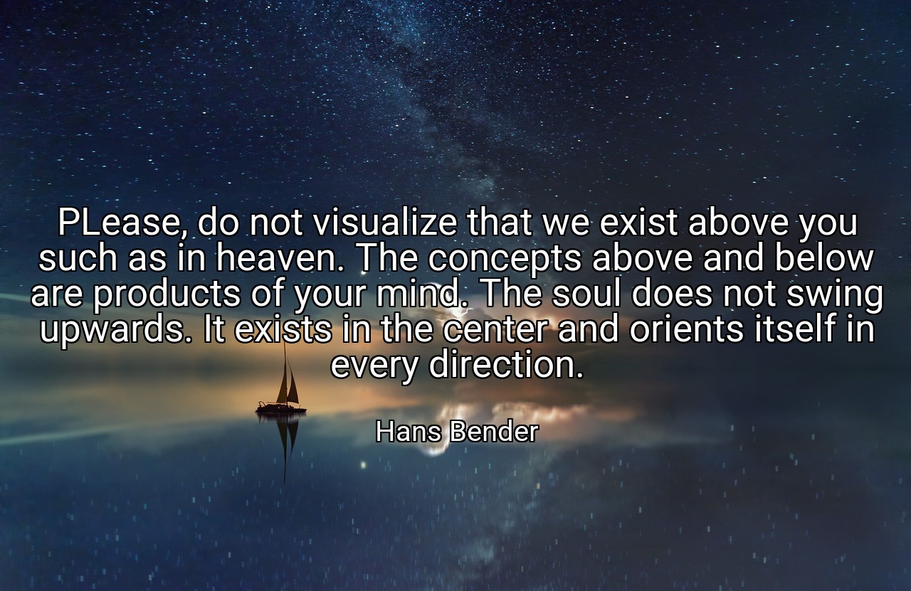 PLease, do not visualize that we exist above you such as in heaven. The concepts above and below are products of your mind. The soul does not swing upwards. It exists in the center and orients itself in every direction. - Hans Bender