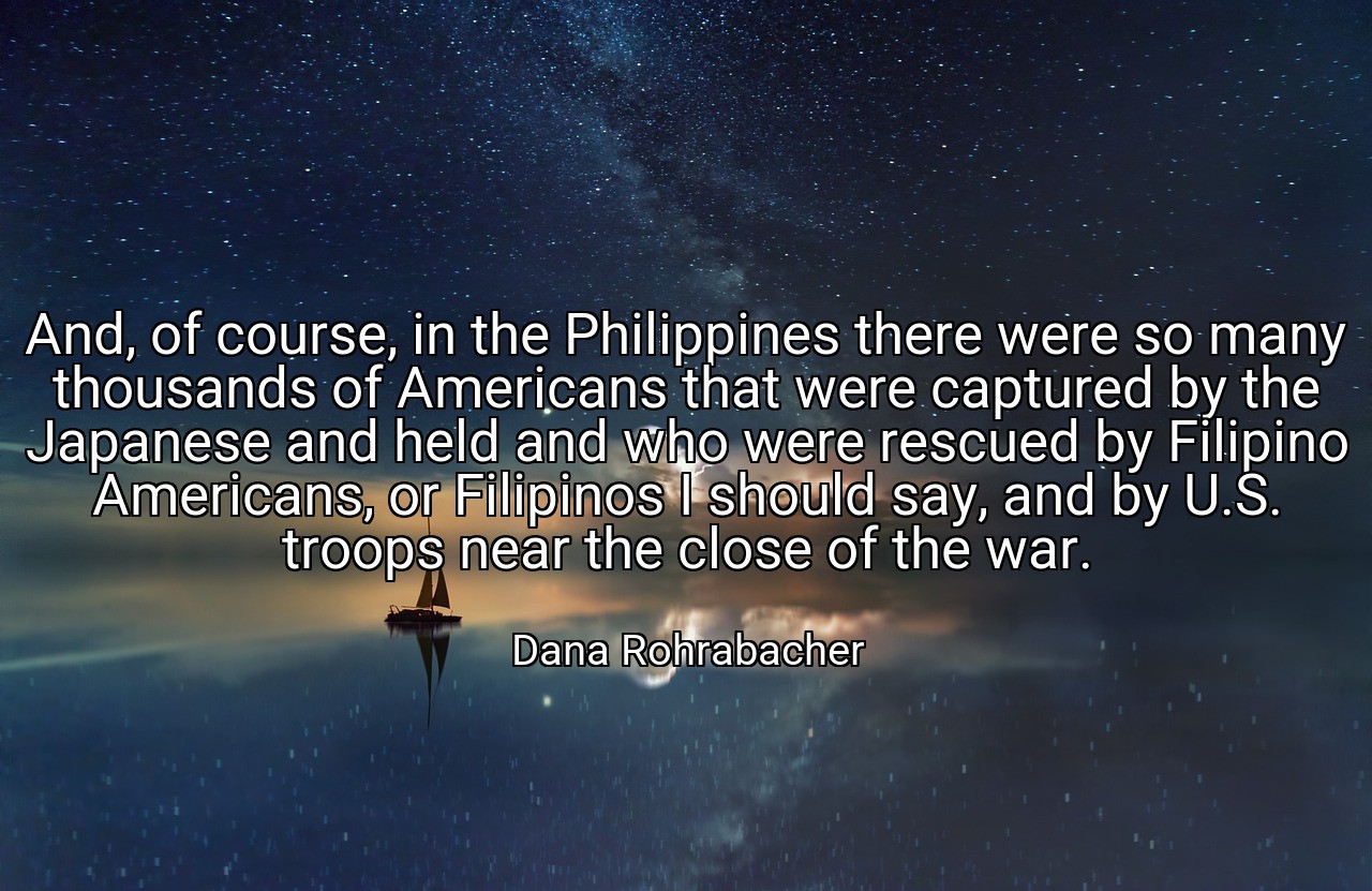 And, of course, in the Philippines there were so many thousands of Americans that were captured by the Japanese and held and who were rescued by Filipino Americans, or Filipinos I should say, and by U.S. troops near the close of the war. - Dana Rohrabacher