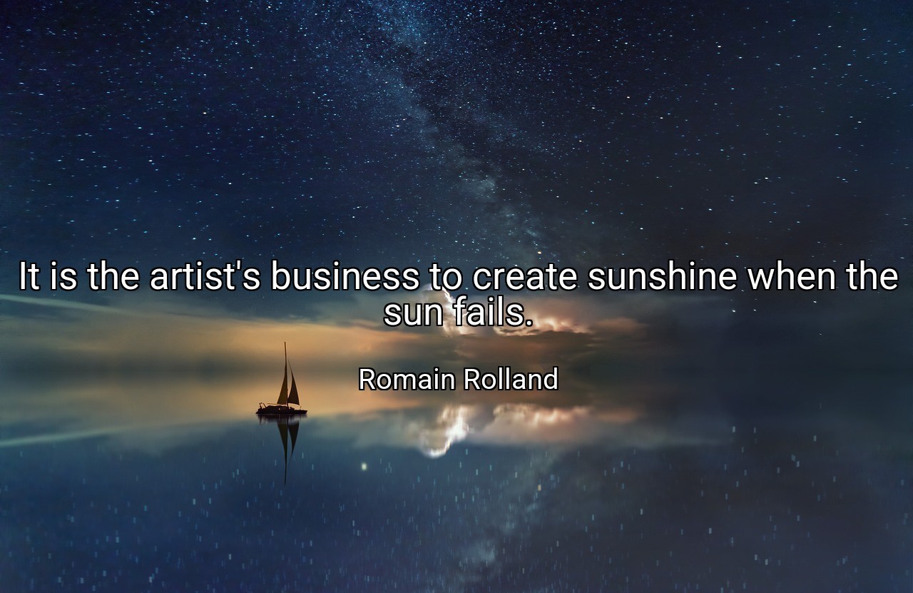 It is the artist's business to create sunshine when the sun fails. - Romain Rolland