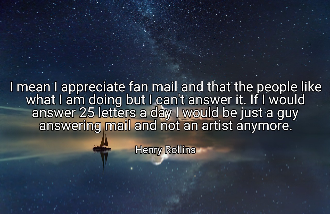 I mean I appreciate fan mail and that the people like what I am doing but I can't answer it. If I would answer 25 letters a day I would be just a guy answering mail and not an artist anymore. - Henry Rollins