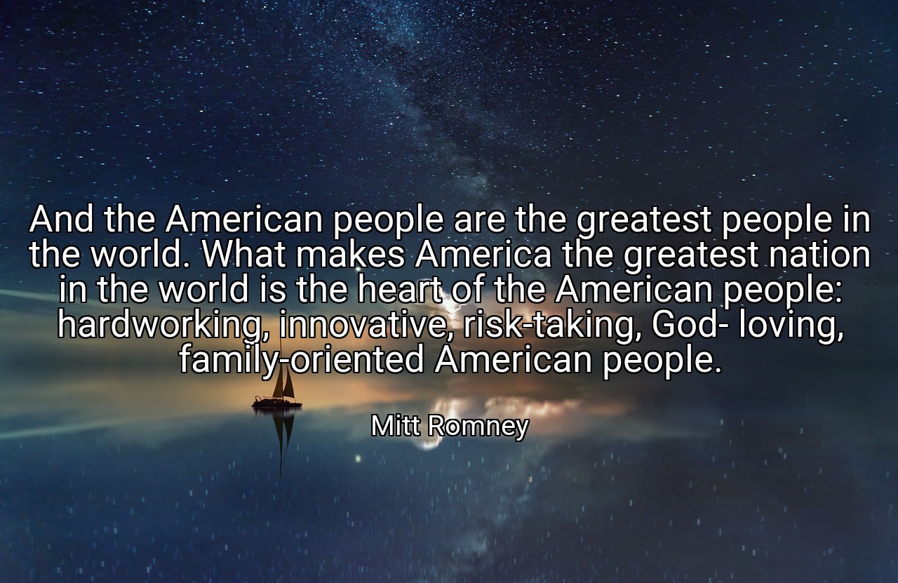 And the American people are the greatest people in the world. What makes America the greatest nation in the world is the heart of the American people: hardworking, innovative, risk-taking, God- loving, family-oriented American people. - Mitt Romney