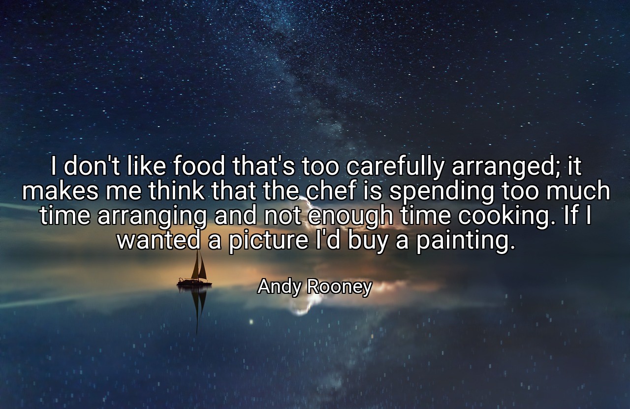I don't like food that's too carefully arranged; it makes me think that the chef is spending too much time arranging and not enough time cooking. If I wanted a picture I'd buy a painting. - Andy Rooney
