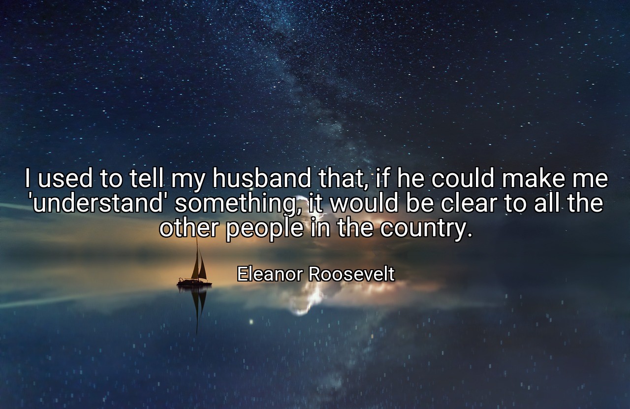 I used to tell my husband that, if he could make me 'understand' something, it would be clear to all the other people in the country. - Eleanor Roosevelt