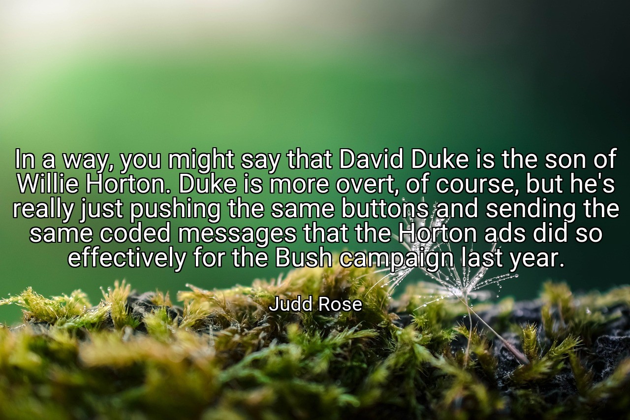 In a way, you might say that David Duke is the son of Willie Horton. Duke is more overt, of course, but he's really just pushing the same buttons and sending the same coded messages that the Horton ads did so effectively for the Bush campaign last year. - Judd Rose