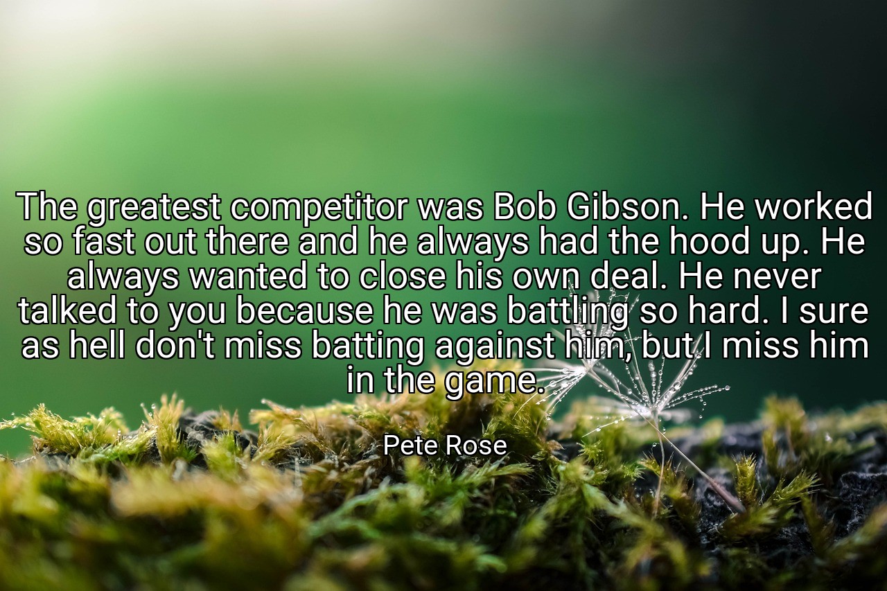 The greatest competitor was Bob Gibson. He worked so fast out there and he always had the hood up. He always wanted to close his own deal. He never talked to you because he was battling so hard. I sure as hell don't miss batting against him, but I miss him in the game. - Pete Rose
