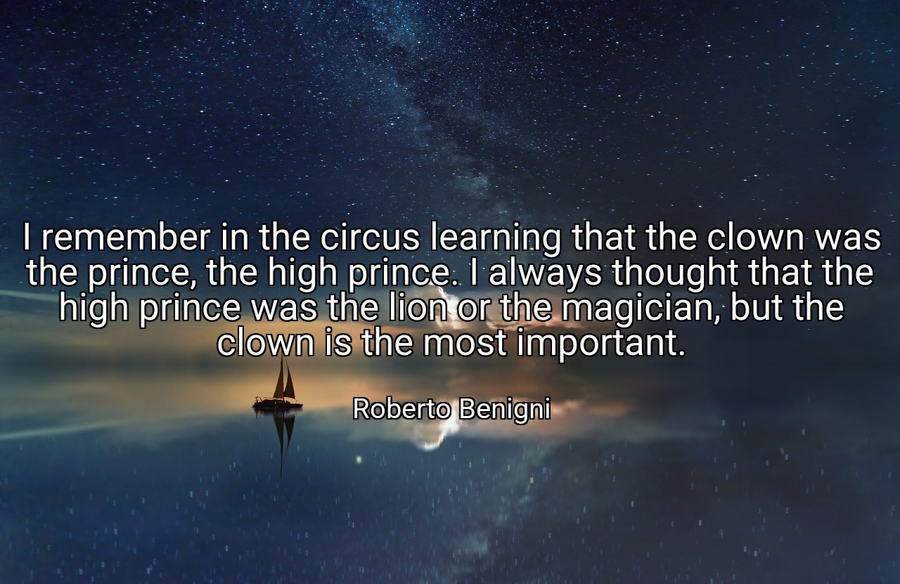 I remember in the circus learning that the clown was the prince, the high prince. I always thought that the high prince was the lion or the magician, but the clown is the most important. - Roberto Benigni