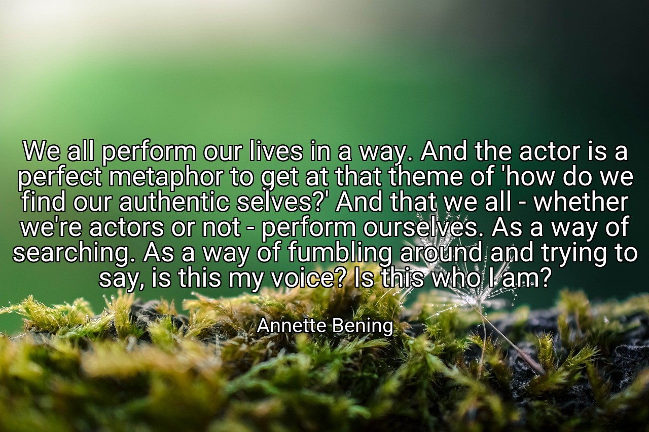 We all perform our lives in a way. And the actor is a perfect metaphor to get at that theme of 'how do we find our authentic selves?' And that we all - whether we're actors or not - perform ourselves. As a way of searching. As a way of fumbling around and trying to say, is this my voice? Is this who I am? - Annette Bening