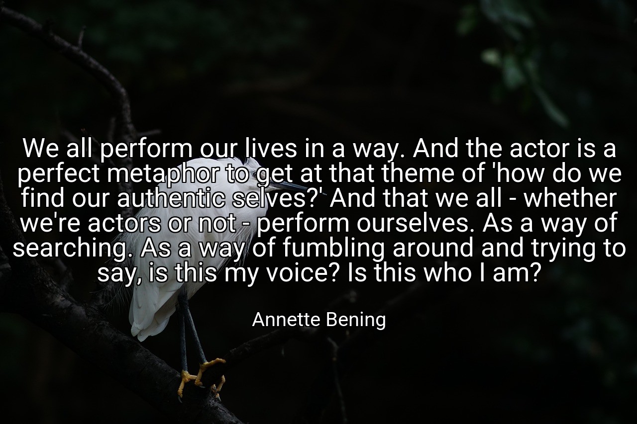 We all perform our lives in a way. And the actor is a perfect metaphor to get at that theme of 'how do we find our authentic selves?' And that we all - whether we're actors or not - perform ourselves. As a way of searching. As a way of fumbling around and trying to say, is this my voice? Is this who I am? - Annette Bening