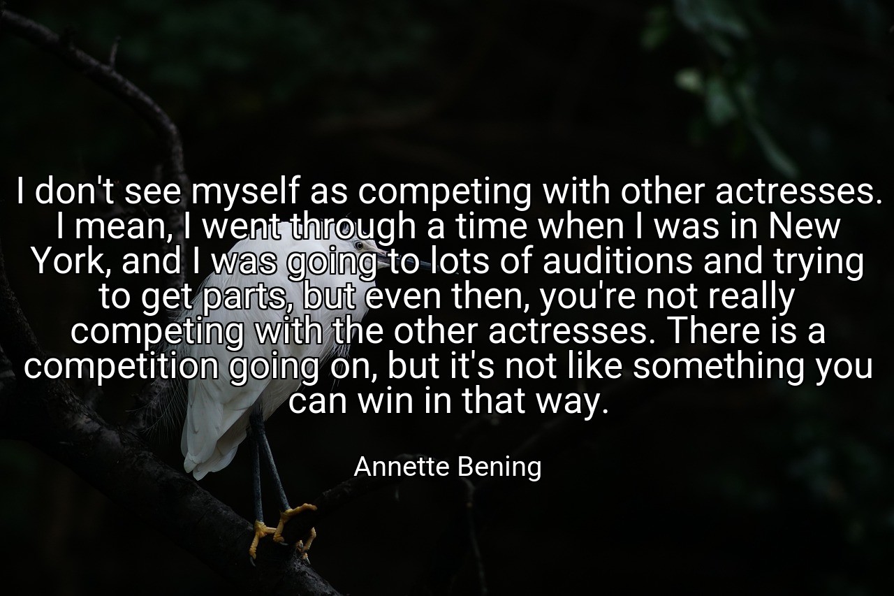I don't see myself as competing with other actresses. I mean, I went through a time when I was in New York, and I was going to lots of auditions and trying to get parts, but even then, you're not really competing with the other actresses. There is a competition going on, but it's not like something you can win in that way. - Annette Bening